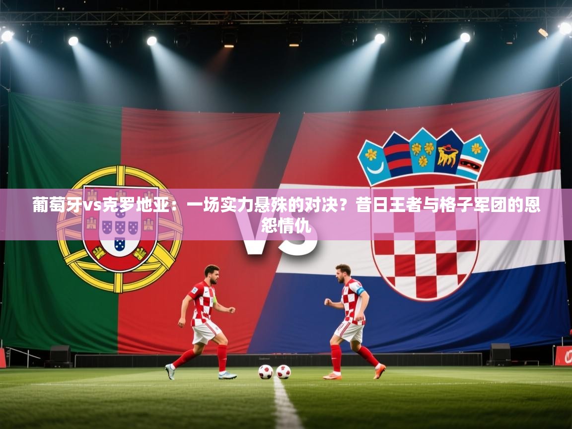 葡萄牙vs克罗地亚：一场实力悬殊的对决？昔日王者与格子军团的恩怨情仇  第2张